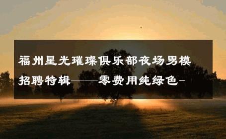 福州星光璀璨俱乐部夜场男模招聘特辑——零费用纯绿色- 