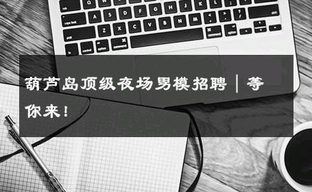 葫芦岛顶级夜场男模招聘｜等你来！ 