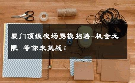 厦门顶级夜场男模招聘-机会无限-等你来挑战！ 