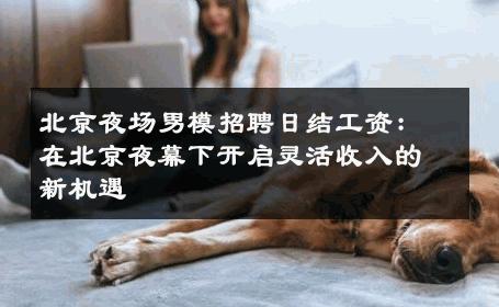 北京夜场男模招聘日结工资：在北京夜幕下开启灵活收入的新机遇 
