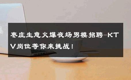 枣庄生意火爆夜场男模招聘-KTV岗位等你来挑战！ 