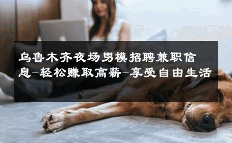 乌鲁木齐夜场男模招聘兼职信息-轻松赚取高薪-享受自由生活 