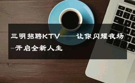 三明招聘KTV——让你闪耀夜场-开启全新人生 