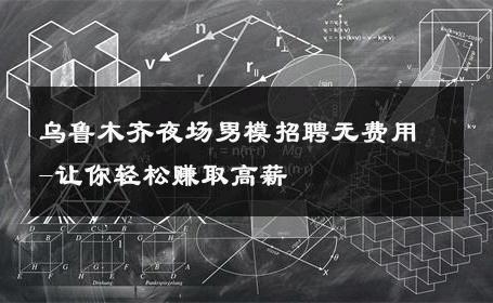 乌鲁木齐夜场男模招聘无费用-让你轻松赚取高薪 