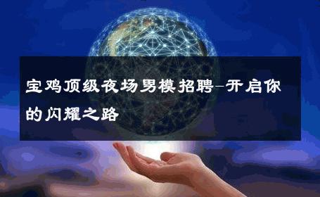 宝鸡顶级夜场男模招聘-开启你的闪耀之路 