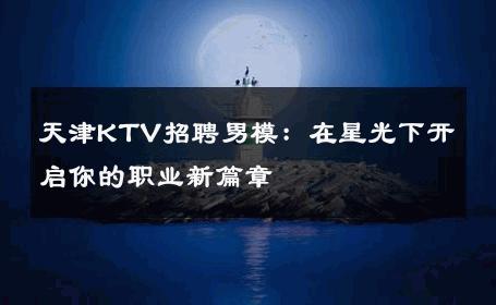 天津KTV招聘男模：在星光下开启你的职业新篇章 