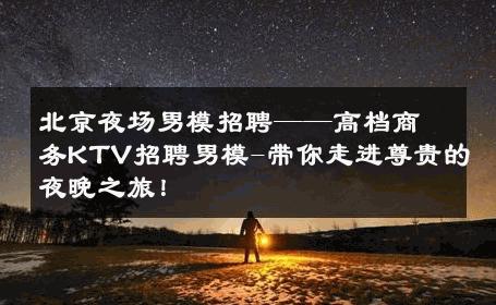 北京夜场男模招聘——高档商务KTV招聘男模-带你走进尊贵的夜晚之旅！ 