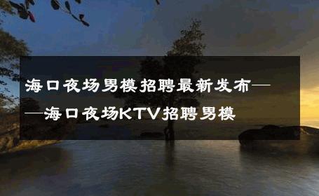 海口夜场男模招聘最新发布——海口夜场KTV招聘男模 