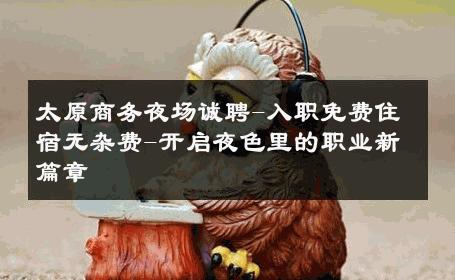 太原商务夜场诚聘-入职免费住宿无杂费-开启夜色里的职业新篇章 