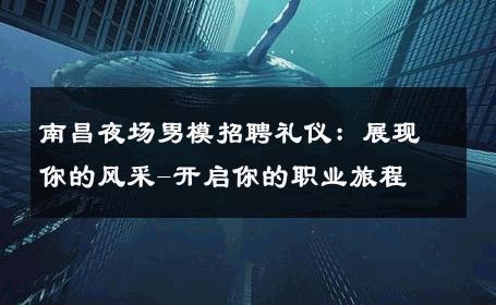 南昌夜场男模招聘礼仪：展现你的风采-开启你的职业旅程 