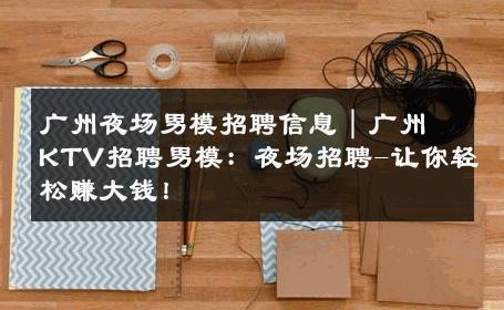 广州夜场男模招聘信息｜广州KTV招聘男模：夜场招聘-让你轻松赚大钱！ 