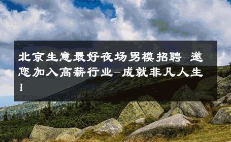 北京生意最好夜场男模招聘-邀您加入高薪行业-成就非凡人生！ 
