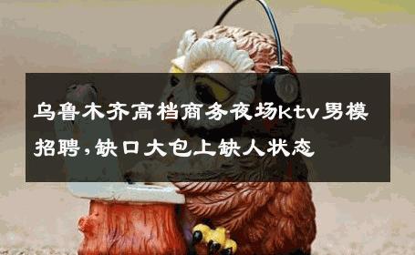 乌鲁木齐高档商务夜场ktv男模招聘,缺口大包上缺人状态 