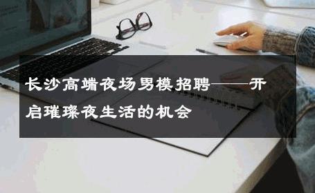 长沙高端夜场男模招聘——开启璀璨夜生活的机会 