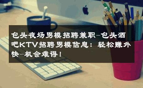 包头夜场男模招聘兼职-包头酒吧KTV招聘男模信息：轻松赚外快-机会难得！ 
