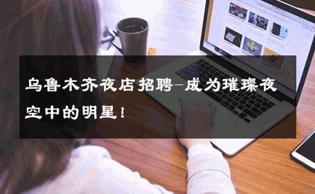 乌鲁木齐夜店招聘-成为璀璨夜空中的明星！ 