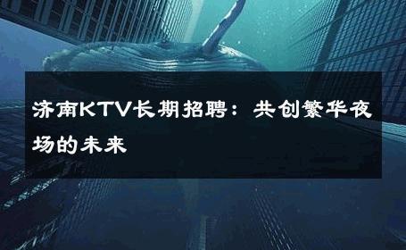 济南KTV长期招聘：共创繁华夜场的未来 