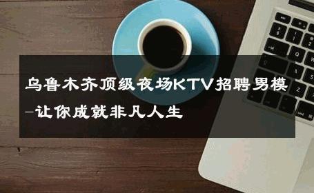 乌鲁木齐顶级夜场KTV招聘男模-让你成就非凡人生 
