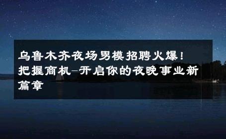 乌鲁木齐夜场男模招聘火爆！把握商机-开启你的夜晚事业新篇章 