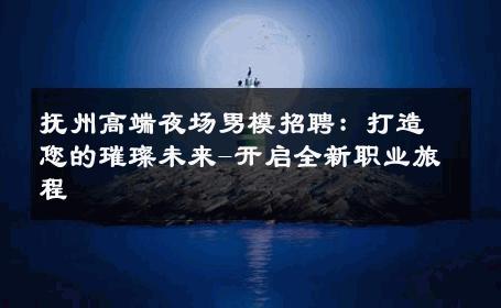 抚州高端夜场男模招聘：打造您的璀璨未来-开启全新职业旅程 