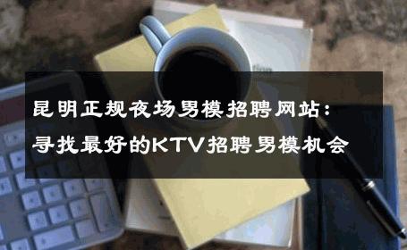 昆明正规夜场男模招聘网站：寻找最好的KTV招聘男模机会 