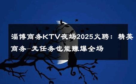 淄博商务KTV夜场2025火聘：精英商务-无任务也能赚爆全场 