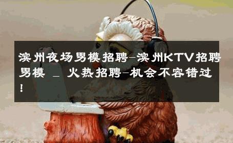 滨州夜场男模招聘-滨州KTV招聘男模 _ 火热招聘-机会不容错过！ 