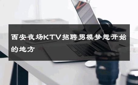西安夜场KTV招聘男模梦想开始的地方 