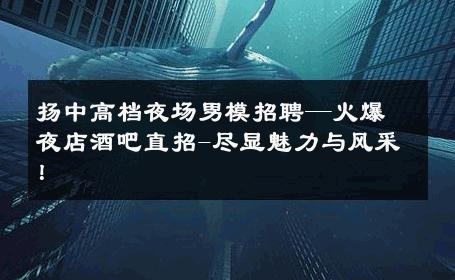 扬中高档夜场男模招聘—火爆夜店酒吧直招-尽显魅力与风采！ 
