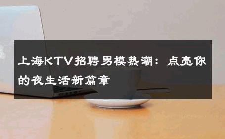 上海KTV招聘男模热潮：点亮你的夜生活新篇章 
