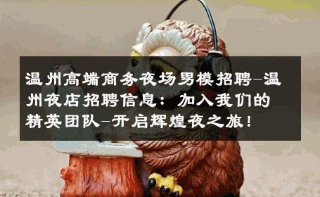 温州高端商务夜场男模招聘-温州夜店招聘信息：加入我们的精英团队-开启辉煌夜之旅！ 