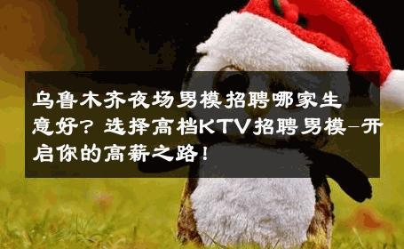 乌鲁木齐夜场男模招聘哪家生意好？选择高档KTV招聘男模-开启你的高薪之路！ 