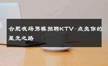 合肥夜场男模招聘KTV-点亮你的星光之路 