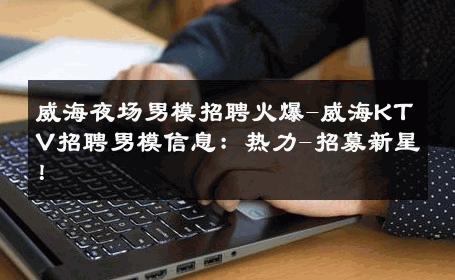 威海夜场男模招聘火爆-威海KTV招聘男模信息：热力-招募新星！ 