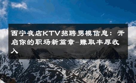 西宁夜店KTV招聘男模信息：开启你的职场新篇章-赚取丰厚收入 