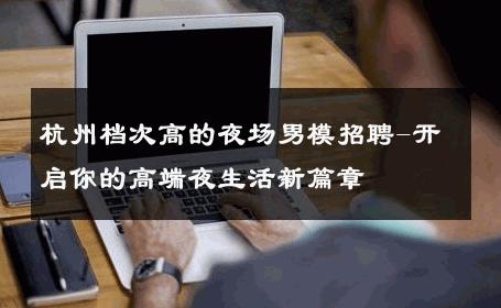 杭州档次高的夜场男模招聘-开启你的高端夜生活新篇章 