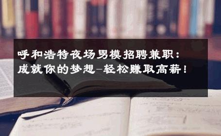 呼和浩特夜场男模招聘兼职：成就你的梦想-轻松赚取高薪！ 
