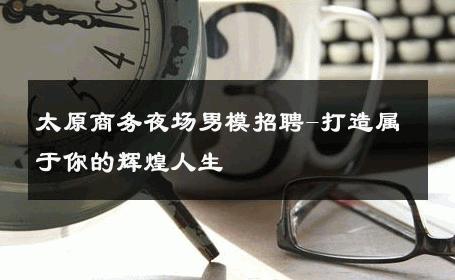 太原商务夜场男模招聘-打造属于你的辉煌人生 