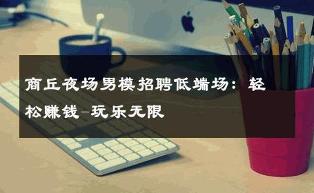 商丘夜场男模招聘低端场：轻松赚钱-玩乐无限 