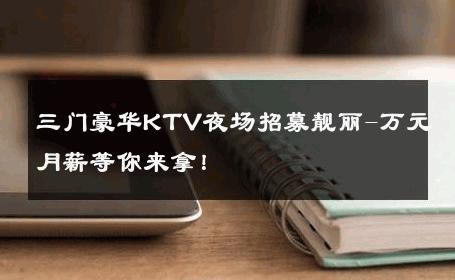 三门豪华KTV夜场招募靓丽-万元月薪等你来拿！ 