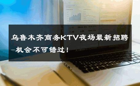 乌鲁木齐商务KTV夜场最新招聘-机会不可错过！ 