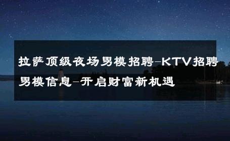 拉萨顶级夜场男模招聘-KTV招聘男模信息-开启财富新机遇 