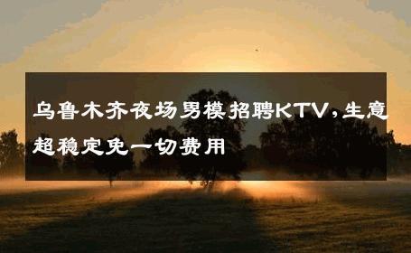 乌鲁木齐夜场男模招聘KTV,生意超稳定免一切费用 