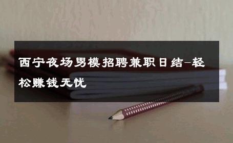 西宁夜场男模招聘兼职日结-轻松赚钱无忧 