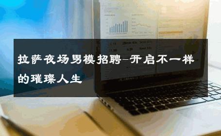 拉萨夜场男模招聘-开启不一样的璀璨人生 
