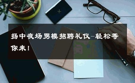 扬中夜场男模招聘礼仪-轻松等你来！ 