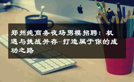 郑州纯商务夜场男模招聘：机遇与挑战并存-打造属于你的成功之路 