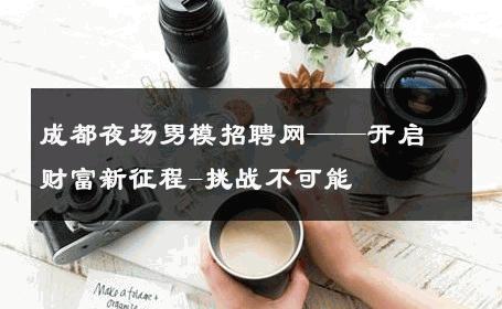成都夜场男模招聘网——开启财富新征程-挑战不可能 
