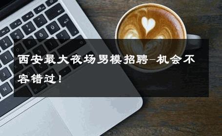 西安最大夜场男模招聘-机会不容错过！ 