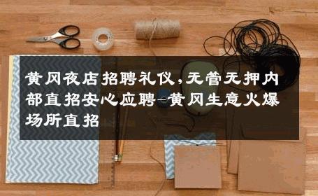 黄冈夜店招聘礼仪,无管无押内部直招安心应聘-黄冈生意火爆场所直招